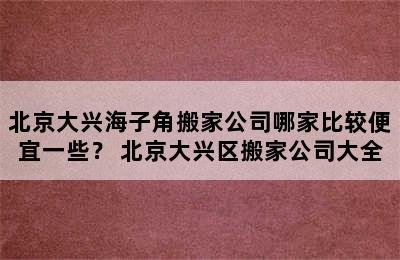 北京大兴海子角搬家公司哪家比较便宜一些？ 北京大兴区搬家公司大全